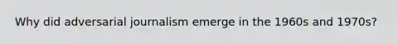 Why did adversarial journalism emerge in the 1960s and 1970s?