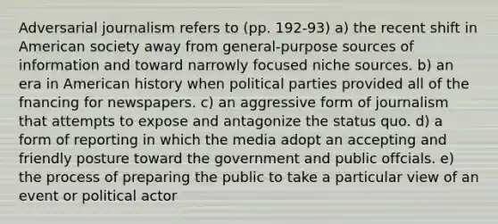 Adversarial journalism refers to (pp. 192-93) a) the recent shift in American society away from general-purpose sources of information and toward narrowly focused niche sources. b) an era in American history when political parties provided all of the fnancing for newspapers. c) an aggressive form of journalism that attempts to expose and antagonize the status quo. d) a form of reporting in which the media adopt an accepting and friendly posture toward the government and public offcials. e) the process of preparing the public to take a particular view of an event or political actor