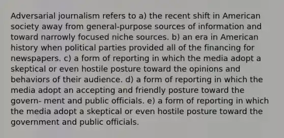 Adversarial journalism refers to a) the recent shift in American society away from general-purpose sources of information and toward narrowly focused niche sources. b) an era in American history when political parties provided all of the financing for newspapers. c) a form of reporting in which the media adopt a skeptical or even hostile posture toward the opinions and behaviors of their audience. d) a form of reporting in which the media adopt an accepting and friendly posture toward the govern- ment and public officials. e) a form of reporting in which the media adopt a skeptical or even hostile posture toward the government and public officials.