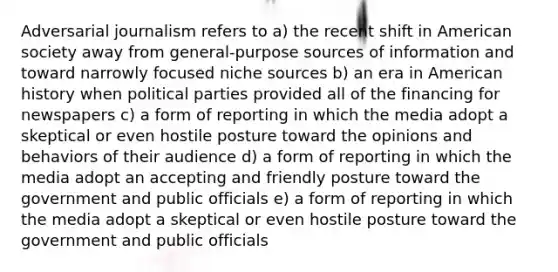 Adversarial journalism refers to a) the recent shift in American society away from general-purpose sources of information and toward narrowly focused niche sources b) an era in American history when political parties provided all of the financing for newspapers c) a form of reporting in which the media adopt a skeptical or even hostile posture toward the opinions and behaviors of their audience d) a form of reporting in which the media adopt an accepting and friendly posture toward the government and public officials e) a form of reporting in which the media adopt a skeptical or even hostile posture toward the government and public officials