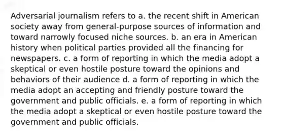 Adversarial journalism refers to a. the recent shift in American society away from general-purpose sources of information and toward narrowly focused niche sources. b. an era in American history when political parties provided all the financing for newspapers. c. a form of reporting in which the media adopt a skeptical or even hostile posture toward the opinions and behaviors of their audience d. a form of reporting in which the media adopt an accepting and friendly posture toward the government and public officials. e. a form of reporting in which the media adopt a skeptical or even hostile posture toward the government and public officials.