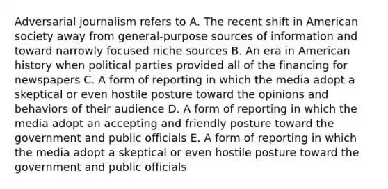 Adversarial journalism refers to A. The recent shift in American society away from general-purpose sources of information and toward narrowly focused niche sources B. An era in American history when political parties provided all of the financing for newspapers C. A form of reporting in which the media adopt a skeptical or even hostile posture toward the opinions and behaviors of their audience D. A form of reporting in which the media adopt an accepting and friendly posture toward the government and public officials E. A form of reporting in which the media adopt a skeptical or even hostile posture toward the government and public officials