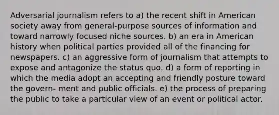 Adversarial journalism refers to a) the recent shift in American society away from general-purpose sources of information and toward narrowly focused niche sources. b) an era in American history when political parties provided all of the financing for newspapers. c) an aggressive form of journalism that attempts to expose and antagonize the status quo. d) a form of reporting in which the media adopt an accepting and friendly posture toward the govern- ment and public officials. e) the process of preparing the public to take a particular view of an event or political actor.