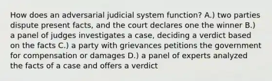 How does an adversarial judicial system function? A.) two parties dispute present facts, and the court declares one the winner B.) a panel of judges investigates a case, deciding a verdict based on the facts C.) a party with grievances petitions the government for compensation or damages D.) a panel of experts analyzed the facts of a case and offers a verdict