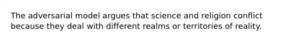 The adversarial model argues that science and religion conflict because they deal with different realms or territories of reality.