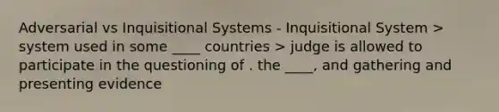 Adversarial vs Inquisitional Systems - Inquisitional System > system used in some ____ countries > judge is allowed to participate in the questioning of . the ____, and gathering and presenting evidence