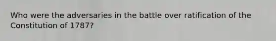 Who were the adversaries in the battle over ratification of the Constitution of 1787?