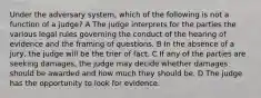 Under the adversary system, which of the following is not a function of a judge? A The judge interprets for the parties the various legal rules governing the conduct of the hearing of evidence and the framing of questions. B In the absence of a jury, the judge will be the trier of fact. C If any of the parties are seeking damages, the judge may decide whether damages should be awarded and how much they should be. D The judge has the opportunity to look for evidence.