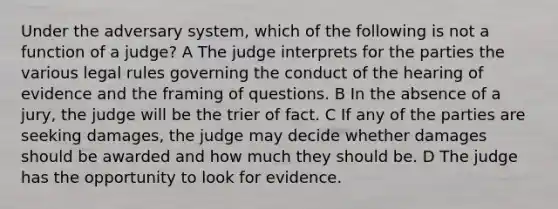 Under the adversary system, which of the following is not a function of a judge? A The judge interprets for the parties the various legal rules governing the conduct of the hearing of evidence and the framing of questions. B In the absence of a jury, the judge will be the trier of fact. C If any of the parties are seeking damages, the judge may decide whether damages should be awarded and how much they should be. D The judge has the opportunity to look for evidence.