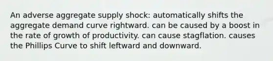 An adverse aggregate supply shock: automatically shifts the aggregate demand curve rightward. can be caused by a boost in the rate of growth of productivity. can cause stagflation. causes the Phillips Curve to shift leftward and downward.