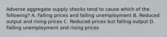 Adverse aggregate supply shocks tend to cause which of the following? A. Falling prices and falling unemployment B. Reduced output and rising prices C. Reduced prices but falling output D. Falling unemployment and rising prices