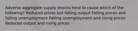 Adverse aggregate supply shocks tend to cause which of the following? Reduced prices but falling output Falling prices and falling unemployment Falling unemployment and rising prices Reduced output and rising prices