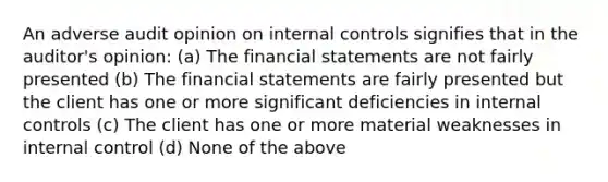 An adverse audit opinion on internal controls signifies that in the auditor's opinion: (a) The financial statements are not fairly presented (b) The financial statements are fairly presented but the client has one or more significant deficiencies in internal controls (c) The client has one or more material weaknesses in internal control (d) None of the above