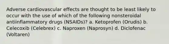 Adverse cardiovascular effects are thought to be least likely to occur with the use of which of the following nonsteroidal antiinflammatory drugs (NSAIDs)? a. Ketoprofen (Orudis) b. Celecoxib (Celebrex) c. Naproxen (Naprosyn) d. Diclofenac (Voltaren)