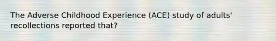 The Adverse Childhood Experience (ACE) study of adults' recollections reported that?