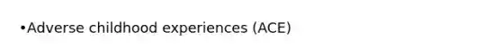 •Adverse childhood experiences (ACE)