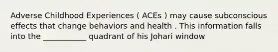 Adverse Childhood Experiences ( ACEs ) may cause subconscious effects that change behaviors and health . This information falls into the ___________ quadrant of his Johari window