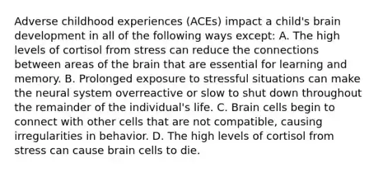 Adverse childhood experiences (ACEs) impact a child's brain development in all of the following ways except: A. The high levels of cortisol from stress can reduce the connections between areas of the brain that are essential for learning and memory. B. Prolonged exposure to stressful situations can make the neural system overreactive or slow to shut down throughout the remainder of the individual's life. C. Brain cells begin to connect with other cells that are not compatible, causing irregularities in behavior. D. The high levels of cortisol from stress can cause brain cells to die.