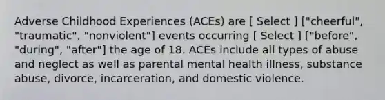 Adverse Childhood Experiences (ACEs) are [ Select ] ["cheerful", "traumatic", "nonviolent"] events occurring [ Select ] ["before", "during", "after"] the age of 18. ACEs include all types of abuse and neglect as well as parental mental health illness, substance abuse, divorce, incarceration, and domestic violence.