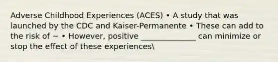 Adverse Childhood Experiences (ACES) • A study that was launched by the CDC and Kaiser-Permanente • These can add to the risk of ~ • However, positive ______________ can minimize or stop the effect of these experiences