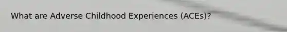What are Adverse Childhood Experiences (ACEs)?
