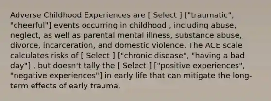 Adverse Childhood Experiences are [ Select ] ["traumatic", "cheerful"] events occurring in childhood , including abuse, neglect, as well as parental mental illness, substance abuse, divorce, incarceration, and domestic violence. The ACE scale calculates risks of [ Select ] ["chronic disease", "having a bad day"] , but doesn't tally the [ Select ] ["positive experiences", "negative experiences"] in early life that can mitigate the long-term effects of early trauma.