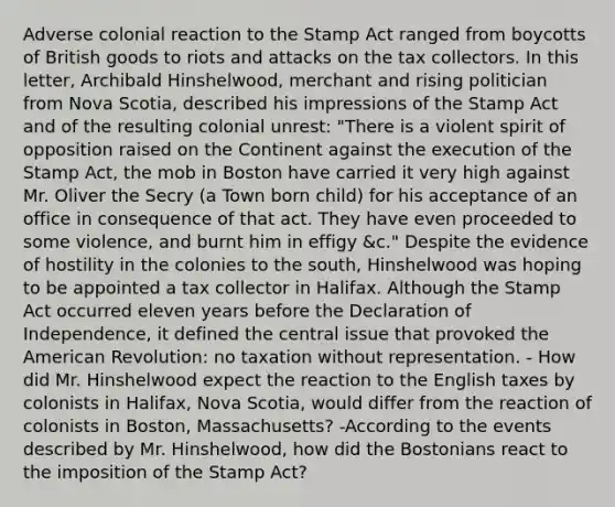 Adverse colonial reaction to the Stamp Act ranged from boycotts of British goods to riots and attacks on the tax collectors. In this letter, Archibald Hinshelwood, merchant and rising politician from Nova Scotia, described his impressions of the Stamp Act and of the resulting colonial unrest: "There is a violent spirit of opposition raised on the Continent against the execution of the Stamp Act, the mob in Boston have carried it very high against Mr. Oliver the Secry (a Town born child) for his acceptance of an office in consequence of that act. They have even proceeded to some violence, and burnt him in effigy &c." Despite the evidence of hostility in the colonies to the south, Hinshelwood was hoping to be appointed a tax collector in Halifax. Although the Stamp Act occurred eleven years before the Declaration of Independence, it defined the central issue that provoked the American Revolution: no taxation without representation. - How did Mr. Hinshelwood expect the reaction to the English taxes by colonists in Halifax, Nova Scotia, would differ from the reaction of colonists in Boston, Massachusetts? -According to the events described by Mr. Hinshelwood, how did the Bostonians react to the imposition of the Stamp Act?