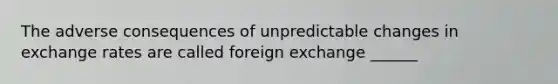 The adverse consequences of unpredictable changes in exchange rates are called foreign exchange ______