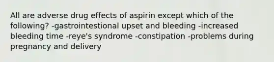 All are adverse drug effects of aspirin except which of the following? -gastrointestional upset and bleeding -increased bleeding time -reye's syndrome -constipation -problems during pregnancy and delivery