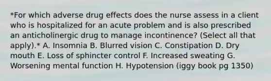 *For which adverse drug effects does the nurse assess in a client who is hospitalized for an acute problem and is also prescribed an anticholinergic drug to manage incontinence? (Select all that apply).* A. Insomnia B. Blurred vision C. Constipation D. Dry mouth E. Loss of sphincter control F. Increased sweating G. Worsening mental function H. Hypotension (iggy book pg 1350)