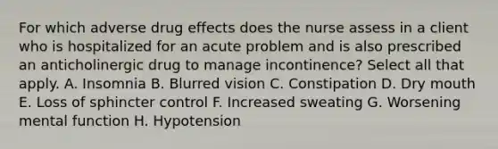 For which adverse drug effects does the nurse assess in a client who is hospitalized for an acute problem and is also prescribed an anticholinergic drug to manage incontinence? Select all that apply. A. Insomnia B. Blurred vision C. Constipation D. Dry mouth E. Loss of sphincter control F. Increased sweating G. Worsening mental function H. Hypotension