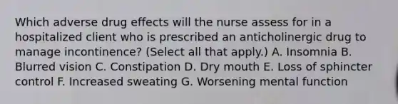 Which adverse drug effects will the nurse assess for in a hospitalized client who is prescribed an anticholinergic drug to manage incontinence? (Select all that apply.) A. Insomnia B. Blurred vision C. Constipation D. Dry mouth E. Loss of sphincter control F. Increased sweating G. Worsening mental function