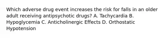 Which adverse drug event increases the risk for falls in an older adult receiving antipsychotic drugs? A. Tachycardia B. Hypoglycemia C. Anticholinergic Effects D. Orthostatic Hypotension