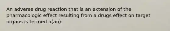 An adverse drug reaction that is an extension of the pharmacologic effect resulting from a drugs effect on target organs is termed a(an):
