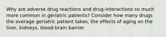 Why are adverse drug reactions and drug-interactions so much more common in geriatric patients? Consider how many drugs the average geriatric patient takes, the effects of aging on the liver, kidneys, blood-brain barrier.