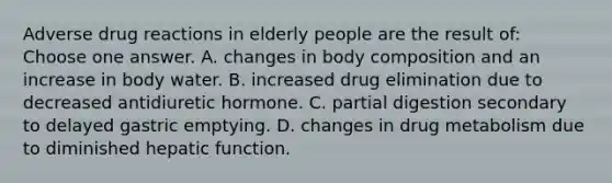 Adverse drug reactions in elderly people are the result of: Choose one answer. A. changes in body composition and an increase in body water. B. increased drug elimination due to decreased antidiuretic hormone. C. partial digestion secondary to delayed gastric emptying. D. changes in drug metabolism due to diminished hepatic function.