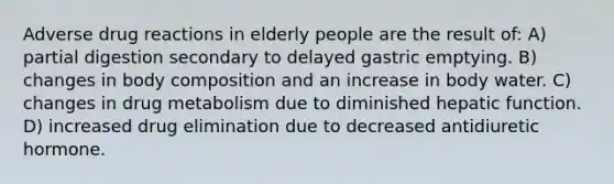 Adverse drug reactions in elderly people are the result of: A) partial digestion secondary to delayed gastric emptying. B) changes in body composition and an increase in body water. C) changes in drug metabolism due to diminished hepatic function. D) increased drug elimination due to decreased antidiuretic hormone.