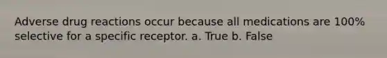 Adverse drug reactions occur because all medications are 100% selective for a specific receptor. a. True b. False