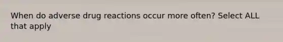 When do adverse drug reactions occur more often? Select ALL that apply