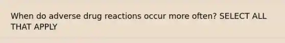 When do adverse drug reactions occur more often? SELECT ALL THAT APPLY