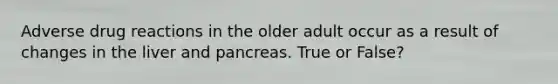 Adverse drug reactions in the older adult occur as a result of changes in the liver and pancreas. True or False?