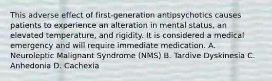 This adverse effect of first-generation antipsychotics causes patients to experience an alteration in mental status, an elevated temperature, and rigidity. It is considered a medical emergency and will require immediate medication. A. Neuroleptic Malignant Syndrome (NMS) B. Tardive Dyskinesia C. Anhedonia D. Cachexia