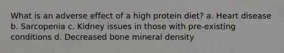 What is an adverse effect of a high protein diet? a. Heart disease b. Sarcopenia c. Kidney issues in those with pre-existing conditions d. Decreased bone mineral density