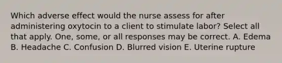 Which adverse effect would the nurse assess for after administering oxytocin to a client to stimulate labor? Select all that apply. One, some, or all responses may be correct. A. Edema B. Headache C. Confusion D. Blurred vision E. Uterine rupture