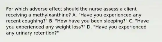 For which adverse effect should the nurse assess a client receiving a​ methylxanthine? A. ​"Have you experienced any recent​ coughing?" B. ​"How have you been​ sleeping?" C. ​"Have you experienced any weight​ loss?" D. ​"Have you experienced any urinary​ retention?"