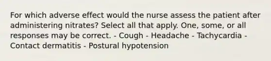 For which adverse effect would the nurse assess the patient after administering nitrates? Select all that apply. One, some, or all responses may be correct. - Cough - Headache - Tachycardia - Contact dermatitis - Postural hypotension