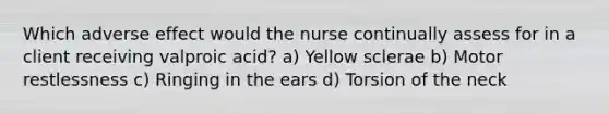 Which adverse effect would the nurse continually assess for in a client receiving valproic acid? a) Yellow sclerae b) Motor restlessness c) Ringing in the ears d) Torsion of the neck