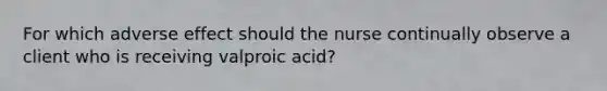 For which adverse effect should the nurse continually observe a client who is receiving valproic acid?