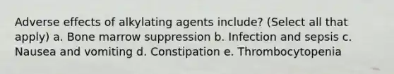 Adverse effects of alkylating agents include? (Select all that apply) a. Bone marrow suppression b. Infection and sepsis c. Nausea and vomiting d. Constipation e. Thrombocytopenia