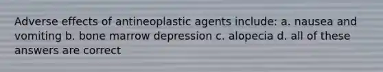 Adverse effects of antineoplastic agents include: a. nausea and vomiting b. bone marrow depression c. alopecia d. all of these answers are correct